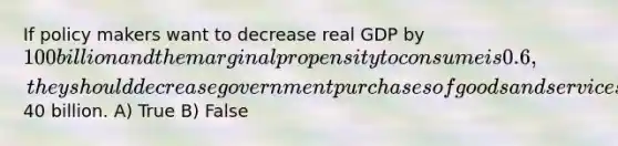 If policy makers want to decrease real GDP by 100 billion and the marginal propensity to consume is 0.6, they should decrease government purchases of goods and services by40 billion. A) True B) False