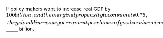 If policy makers want to increase real GDP by 100 billion, and the marginal propensity to consume is 0.75, they should increase government purchases of goods and services by_____ billion.