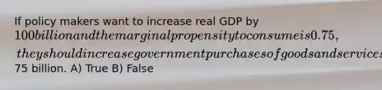 If policy makers want to increase real GDP by 100 billion and the marginal propensity to consume is 0.75, they should increase government purchases of goods and services by75 billion. A) True B) False