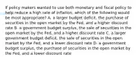 If policy makers wanted to use both monetary and fiscal policy to help reduce a high rate of inflation, which of the following would be most appropriate? A. a larger budget deficit, the purchase of securities in the open market by the Fed, and a higher discount rate B. a government budget surplus, the sale of securities in the open market by the Fed, and a higher discount rate C. a larger government budget deficit, the sale of securities in the open market by the Fed, and a lower discount rate D. a government budget surplus, the purchase of securities in the open market by the Fed, and a lower discount rate