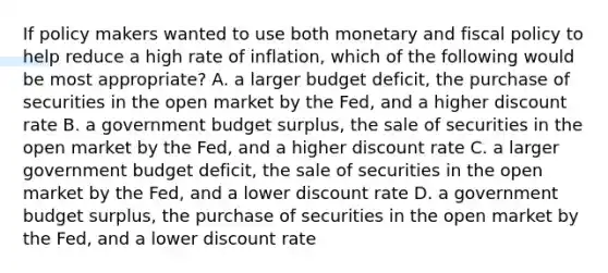 If policy makers wanted to use both monetary and fiscal policy to help reduce a high rate of inflation, which of the following would be most appropriate? A. a larger budget deficit, the purchase of securities in the open market by the Fed, and a higher discount rate B. a government budget surplus, the sale of securities in the open market by the Fed, and a higher discount rate C. a larger government budget deficit, the sale of securities in the open market by the Fed, and a lower discount rate D. a government budget surplus, the purchase of securities in the open market by the Fed, and a lower discount rate