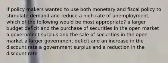 If policy makers wanted to use both monetary and fiscal policy to stimulate demand and reduce a high rate of unemployment, which of the following would be most appropriate? a larger budget deficit and the purchase of securities in the open market a government surplus and the sale of securities in the open market a larger government deficit and an increase in the discount rate a government surplus and a reduction in the discount rate