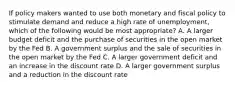 If policy makers wanted to use both monetary and fiscal policy to stimulate demand and reduce a high rate of unemployment, which of the following would be most appropriate? A. A larger budget deficit and the purchase of securities in the open market by the Fed B. A government surplus and the sale of securities in the open market by the Fed C. A larger government deficit and an increase in the discount rate D. A larger government surplus and a reduction in the discount rate