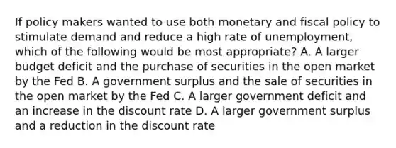 If policy makers wanted to use both monetary and fiscal policy to stimulate demand and reduce a high rate of unemployment, which of the following would be most appropriate? A. A larger budget deficit and the purchase of securities in the open market by the Fed B. A government surplus and the sale of securities in the open market by the Fed C. A larger government deficit and an increase in the discount rate D. A larger government surplus and a reduction in the discount rate