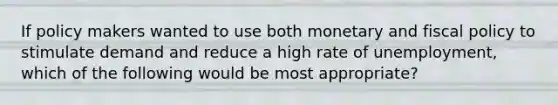 If policy makers wanted to use both monetary and fiscal policy to stimulate demand and reduce a high rate of unemployment, which of the following would be most appropriate?