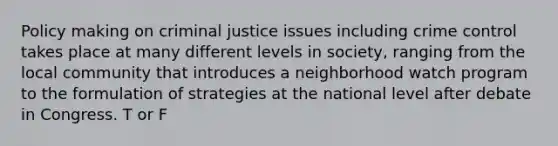 Policy making on criminal justice issues including crime control takes place at many different levels in society, ranging from the local community that introduces a neighborhood watch program to the formulation of strategies at the national level after debate in Congress. T or F