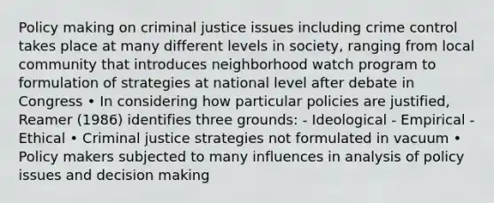 Policy making on criminal justice issues including crime control takes place at many different levels in society, ranging from local community that introduces neighborhood watch program to formulation of strategies at national level after debate in Congress • In considering how particular policies are justified, Reamer (1986) identifies three grounds: - Ideological - Empirical - Ethical • Criminal justice strategies not formulated in vacuum • Policy makers subjected to many influences in analysis of policy issues and decision making