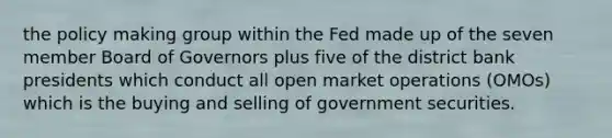 the policy making group within the Fed made up of the seven member Board of Governors plus five of the district bank presidents which conduct all open market operations (OMOs) which is the buying and selling of government securities.