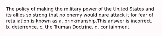 The policy of making the military power of the United States and its allies so strong that no enemy would dare attack it for fear of retaliation is known as a. brinkmanship.This answer is incorrect. b. deterrence. c. the Truman Doctrine. d. containment.