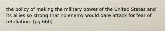 the policy of making the military power of the United States and its allies so strong that no enemy would dare attack for fear of retaliation. (pg 660)