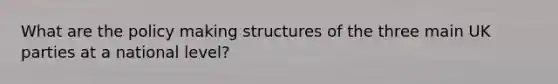 What are the policy making structures of the three main UK parties at a national level?