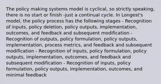 The policy making systems model is cyclical, so strictly speaking, there is no start or finish -just a continual cycle. In Longest's model, the policy process has the following stages - Recognition of inputs, policy deletion, policy outputs, implementation, outcomes, and feedback and subsequent modification - Recognition of outputs, policy formulation, policy outputs, implementation, process metrics, and feedback and subsequent modification - Recognition of inputs, policy formulation, policy outputs, implementation, outcomes, and feedback and subsequent modification - Recognition of inputs, policy formulation, policy outputs, implementation, outcomes, and minimal feedback