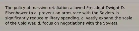 The policy of massive retaliation allowed President Dwight D. Eisenhower to a. prevent an arms race with the Soviets. b. significantly reduce military spending. c. vastly expand the scale of the Cold War. d. focus on negotiations with the Soviets.