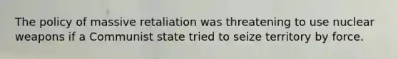 The policy of massive retaliation was threatening to use nuclear weapons if a Communist state tried to seize territory by force.