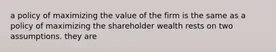 a policy of maximizing the value of the firm is the same as a policy of maximizing the shareholder wealth rests on two assumptions. they are