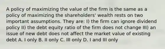 A policy of maximizing the value of the firm is the same as a policy of maximizing the shareholders' wealth rests on two important assumptions. They are: I) the firm can ignore dividend policy II) the debt equity ratio of the firm does not change III) an issue of new debt does not affect the market value of existing debt A. I only B. II only C. III only D. I and III only