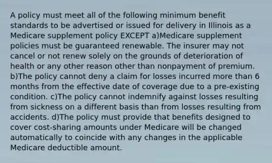 A policy must meet all of the following minimum benefit standards to be advertised or issued for delivery in Illinois as a Medicare supplement policy EXCEPT a)Medicare supplement policies must be guaranteed renewable. The insurer may not cancel or not renew solely on the grounds of deterioration of health or any other reason other than nonpayment of premium. b)The policy cannot deny a claim for losses incurred more than 6 months from the effective date of coverage due to a pre-existing condition. c)The policy cannot indemnify against losses resulting from sickness on a different basis than from losses resulting from accidents. d)The policy must provide that benefits designed to cover cost-sharing amounts under Medicare will be changed automatically to coincide with any changes in the applicable Medicare deductible amount.