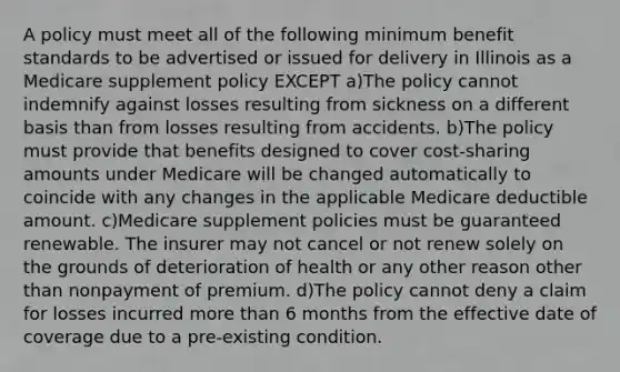 A policy must meet all of the following minimum benefit standards to be advertised or issued for delivery in Illinois as a Medicare supplement policy EXCEPT a)The policy cannot indemnify against losses resulting from sickness on a different basis than from losses resulting from accidents. b)The policy must provide that benefits designed to cover cost-sharing amounts under Medicare will be changed automatically to coincide with any changes in the applicable Medicare deductible amount. c)Medicare supplement policies must be guaranteed renewable. The insurer may not cancel or not renew solely on the grounds of deterioration of health or any other reason other than nonpayment of premium. d)The policy cannot deny a claim for losses incurred <a href='https://www.questionai.com/knowledge/keWHlEPx42-more-than' class='anchor-knowledge'>more than</a> 6 months from the effective date of coverage due to a pre-existing condition.