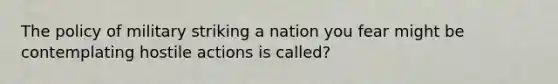 The policy of military striking a nation you fear might be contemplating hostile actions is called?