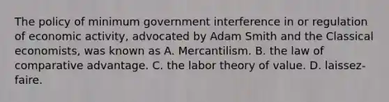 The policy of minimum government interference in or regulation of economic activity, advocated by Adam Smith and the Classical economists, was known as A. Mercantilism. B. the law of comparative advantage. C. the labor theory of value. D. laissez-faire.