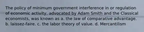 The policy of minimum government interference in or regulation of economic activity, advocated by Adam Smith and the Classical economists, was known as a. the law of comparative advantage. b. laissez-faire. c. the labor theory of value. d. Mercantilism