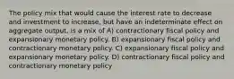 The policy mix that would cause the interest rate to decrease and investment to increase, but have an indeterminate effect on aggregate output, is a mix of A) contractionary fiscal policy and expansionary monetary policy. B) expansionary fiscal policy and contractionary monetary policy. C) expansionary fiscal policy and expansionary monetary policy. D) contractionary fiscal policy and contractionary monetary policy