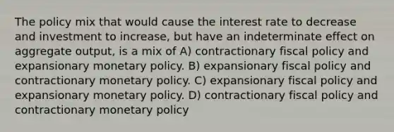 The policy mix that would cause the interest rate to decrease and investment to increase, but have an indeterminate effect on aggregate output, is a mix of A) contractionary fiscal policy and expansionary monetary policy. B) expansionary fiscal policy and contractionary monetary policy. C) expansionary fiscal policy and expansionary monetary policy. D) contractionary fiscal policy and contractionary monetary policy