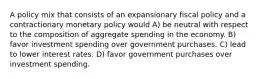 A policy mix that consists of an expansionary fiscal policy and a contractionary monetary policy would A) be neutral with respect to the composition of aggregate spending in the economy. B) favor investment spending over government purchases. C) lead to lower interest rates. D) favor government purchases over investment spending.