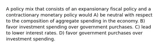 A policy mix that consists of an expansionary fiscal policy and a contractionary monetary policy would A) be neutral with respect to the composition of aggregate spending in the economy. B) favor investment spending over government purchases. C) lead to lower interest rates. D) favor government purchases over investment spending.