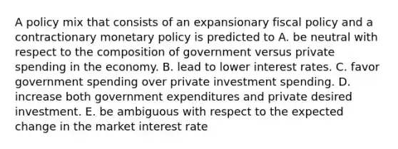 A policy mix that consists of an expansionary fiscal policy and a contractionary monetary policy is predicted to A. be neutral with respect to the composition of government versus private spending in the economy. B. lead to lower interest rates. C. favor government spending over private investment spending. D. increase both government expenditures and private desired investment. E. be ambiguous with respect to the expected change in the market interest rate