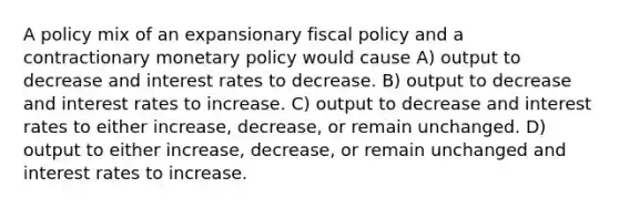 A policy mix of an expansionary fiscal policy and a contractionary monetary policy would cause A) output to decrease and interest rates to decrease. B) output to decrease and interest rates to increase. C) output to decrease and interest rates to either increase, decrease, or remain unchanged. D) output to either increase, decrease, or remain unchanged and interest rates to increase.