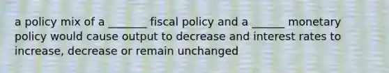 a policy mix of a _______ fiscal policy and a ______ monetary policy would cause output to decrease and interest rates to increase, decrease or remain unchanged