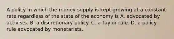 A policy in which the money supply is kept growing at a constant rate regardless of the state of the economy is A. advocated by activists. B. a discretionary policy. C. a Taylor rule. D. a policy rule advocated by monetarists.