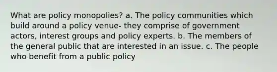 What are policy monopolies? a. The policy communities which build around a policy venue- they comprise of government actors, interest groups and policy experts. b. The members of the general public that are interested in an issue. c. The people who benefit from a public policy