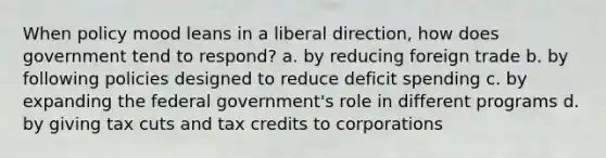 When policy mood leans in a liberal direction, how does government tend to respond? a. by reducing foreign trade b. by following policies designed to reduce deficit spending c. by expanding the federal government's role in different programs d. by giving tax cuts and tax credits to corporations