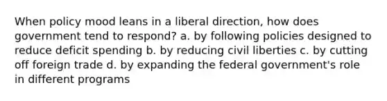 When policy mood leans in a liberal direction, how does government tend to respond? a. by following policies designed to reduce deficit spending b. by reducing civil liberties c. by cutting off foreign trade d. by expanding the federal government's role in different programs