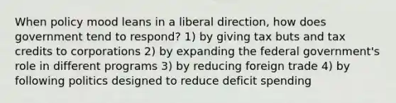 When policy mood leans in a liberal direction, how does government tend to respond? 1) by giving tax buts and tax credits to corporations 2) by expanding the federal government's role in different programs 3) by reducing foreign trade 4) by following politics designed to reduce deficit spending