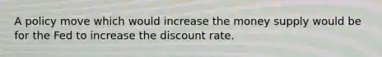 A policy move which would increase the money supply would be for the Fed to increase the discount rate.