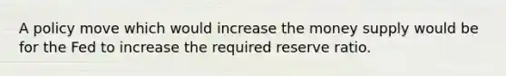 A policy move which would increase the money supply would be for the Fed to increase the required reserve ratio.