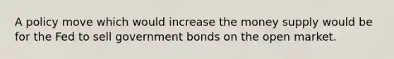 A policy move which would increase the money supply would be for the Fed to sell government bonds on the open market.