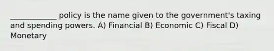 ____________ policy is the name given to the government's taxing and spending powers. A) Financial B) Economic C) Fiscal D) Monetary