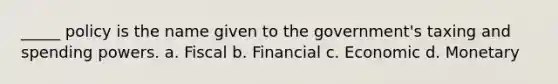 _____ policy is the name given to the government's taxing and spending powers. a. Fiscal b. Financial c. Economic d. Monetary