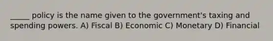 _____ policy is the name given to the government's taxing and spending powers. A) Fiscal B) Economic C) Monetary D) Financial