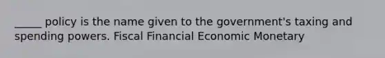 _____ policy is the name given to the government's taxing and spending powers. Fiscal Financial Economic Monetary