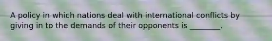 A policy in which nations deal with international conflicts by giving in to the demands of their opponents is ________.