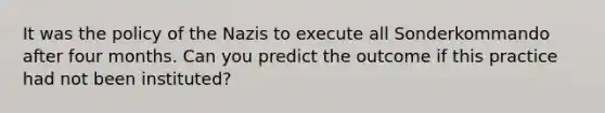 It was the policy of the Nazis to execute all Sonderkommando after four months. Can you predict the outcome if this practice had not been instituted?