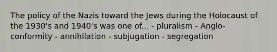 The policy of the Nazis toward the Jews during the Holocaust of the 1930's and 1940's was one of... - pluralism - Anglo-conformity - annihilation - subjugation - segregation