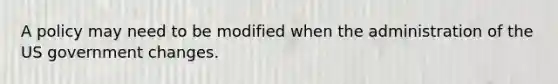 A policy may need to be modified when the administration of the US government changes.