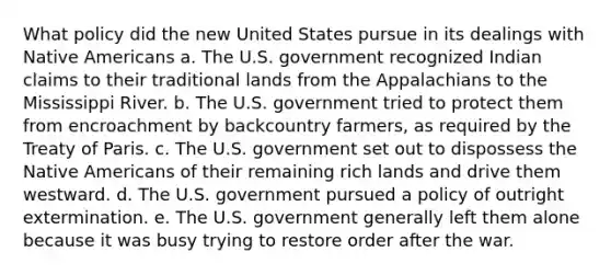 What policy did the new United States pursue in its dealings with Native Americans a. The U.S. government recognized Indian claims to their traditional lands from the Appalachians to the Mississippi River. b. The U.S. government tried to protect them from encroachment by backcountry farmers, as required by the Treaty of Paris. c. The U.S. government set out to dispossess the Native Americans of their remaining rich lands and drive them westward. d. The U.S. government pursued a policy of outright extermination. e. The U.S. government generally left them alone because it was busy trying to restore order after the war.