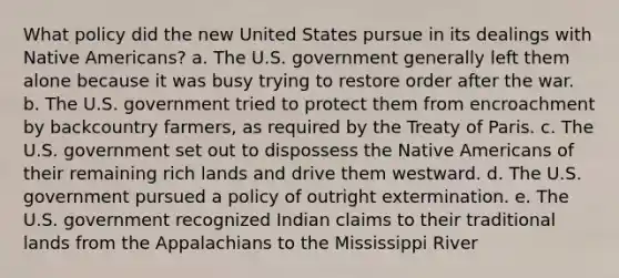 What policy did the new United States pursue in its dealings with <a href='https://www.questionai.com/knowledge/k3QII3MXja-native-americans' class='anchor-knowledge'>native americans</a>? a. The U.S. government generally left them alone because it was busy trying to restore order after the war. b. The U.S. government tried to protect them from encroachment by backcountry farmers, as required by the Treaty of Paris. c. The U.S. government set out to dispossess the Native Americans of their remaining rich lands and drive them westward. d. The U.S. government pursued a policy of outright extermination. e. The U.S. government recognized Indian claims to their traditional lands from the Appalachians to the Mississippi River